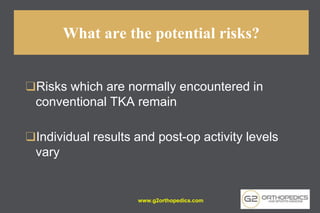 What are the potential risks?
❑Risks which are normally encountered in
conventional TKA remain
❑Individual results and post-op activity levels
vary
www.g2orthopedics.com
 