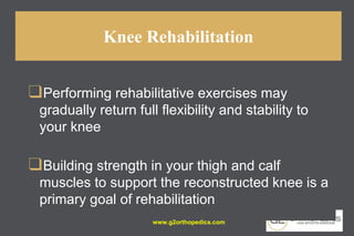 Knee Rehabilitation
❑Performing rehabilitative exercises may
gradually return full flexibility and stability to
your knee
❑Building strength in your thigh and calf
muscles to support the reconstructed knee is a
primary goal of rehabilitation
www.g2orthopedics.com
 