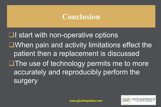 Conclusion
❑I start with non-operative options
❑When pain and activity limitations effect the
patient then a replacement is discussed
❑The use of technology permits me to more
accurately and reproducibly perform the
surgery
www.g2orthopedics.com
 