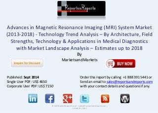 Advances in Magnetic Resonance Imaging (MRI) System Market 
(2013-2018) - Technology Trend Analysis – By Architecture, Field 
Strengths, Technology & Applications in Medical Diagnostics 
with Market Landscape Analysis – Estimates up to 2018 
By 
MarketsandMarkets 
© RnRMarketResearch.com ; sales@rnrmarketresearch.com ; 
+1 888 391 5441 
Published: Sept 2014 
Single User PDF: US$ 4650 
Corporate User PDF: US$ 7150 
Order this report by calling +1 888 391 5441 or 
Send an email to sales@reportsandreports.com 
with your contact details and questions if any. 
 