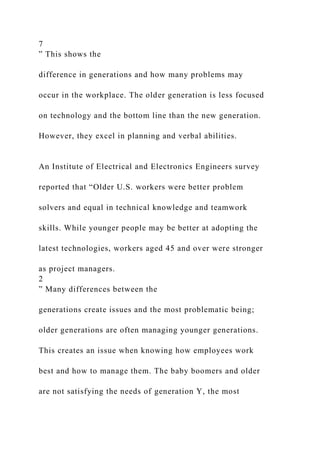 7
” This shows the
difference in generations and how many problems may
occur in the workplace. The older generation is less focused
on technology and the bottom line than the new generation.
However, they excel in planning and verbal abilities.
An Institute of Electrical and Electronics Engineers survey
reported that “Older U.S. workers were better problem
solvers and equal in technical knowledge and teamwork
skills. While younger people may be better at adopting the
latest technologies, workers aged 45 and over were stronger
as project managers.
2
” Many differences between the
generations create issues and the most problematic being;
older generations are often managing younger generations.
This creates an issue when knowing how employees work
best and how to manage them. The baby boomers and older
are not satisfying the needs of generation Y, the most
 
