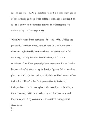 recent generation. As generation Y is the most recent group
of job seekers coming from college, it makes it difficult to
fulfill a job to their satisfaction when working under a
different style of management.
“Gen Xers were born between 1961 and 1976. Unlike the
generations before them, almost half of Gen Xers spent
time in single-family homes where the parent was often
working, so they became independent, self-reliant
survivors. Gen Xers generally lack reverence for authority
because they've seen many authority figures falter, so they
place a relatively low value on the hierarchical status of an
individual. They're the first generation to insist on
independence in the workplace, the freedom to do things
their own way with minimal rules and bureaucracy and
they're repelled by command-and-control management
structures.
2
”
 