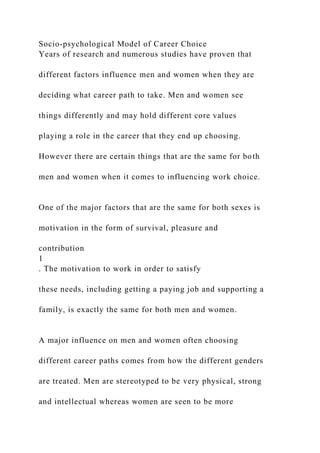 Socio-psychological Model of Career Choice
Years of research and numerous studies have proven that
different factors influence men and women when they are
deciding what career path to take. Men and women see
things differently and may hold different core values
playing a role in the career that they end up choosing.
However there are certain things that are the same for both
men and women when it comes to influencing work choice.
One of the major factors that are the same for both sexes is
motivation in the form of survival, pleasure and
contribution
1
. The motivation to work in order to satisfy
these needs, including getting a paying job and supporting a
family, is exactly the same for both men and women.
A major influence on men and women often choosing
different career paths comes from how the different genders
are treated. Men are stereotyped to be very physical, strong
and intellectual whereas women are seen to be more
 