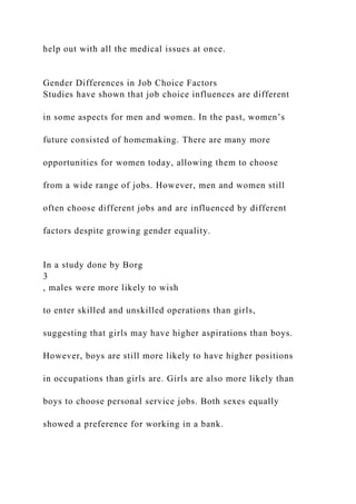 help out with all the medical issues at once.
Gender Differences in Job Choice Factors
Studies have shown that job choice influences are different
in some aspects for men and women. In the past, women’s
future consisted of homemaking. There are many more
opportunities for women today, allowing them to choose
from a wide range of jobs. However, men and women still
often choose different jobs and are influenced by different
factors despite growing gender equality.
In a study done by Borg
3
, males were more likely to wish
to enter skilled and unskilled operations than girls,
suggesting that girls may have higher aspirations than boys.
However, boys are still more likely to have higher positions
in occupations than girls are. Girls are also more likely than
boys to choose personal service jobs. Both sexes equally
showed a preference for working in a bank.
 