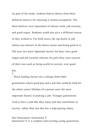 As part of the study, students had to choose from three
different motives for choosing a certain occupation. The
three motives were enjoyment of chosen work, job security,
and good wages. Students could also give a different reason
in they wished to. For both sexes, the top factor in job
choice was interest in the future career and being good at it.
The next two most important factors for boys were good
wages and job security whereas for girls they were reasons
of their own such as being useful to society, over good
pay
3
. These leading factors are a change from older
generations where good pay and a job that could be held for
the entire career lifetime of a person were the most
important factors in picking a job. Younger generations
wish to have a job that they enjoy and that contributes to
society, rather than one that has a high paying salary.
Our Generation: Generation Y
Generation Y is a complex and exciting young generation
 