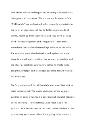 that offers unique challenges and advantages to marketers,
managers, and educators. The values and behavior of the
“Millennials” are understood to be generally optimistic to
the point of idealism, entitled to fulfillment outside of
simply profiting from their work, and they have a strong
need for encouragement and recognition. These traits
sometimes cause misunderstandings and can be the basis
for youth-targeted discrimination and ageism but when
there is mutual understanding, the younger generation and
the older generations can work together to create more
progress, synergy, and a stronger economy than the world
has ever seen.
To fully understand the Millennials, one must first look at
their environment. The wants and needs of the younger
generation come often from a parental and societal pressure
to “be anything”, “do anything”, and reach one’s full
potential in a broad sense of the word. Most children of the
past twenty years were raised lovingly by baby boomers
 
