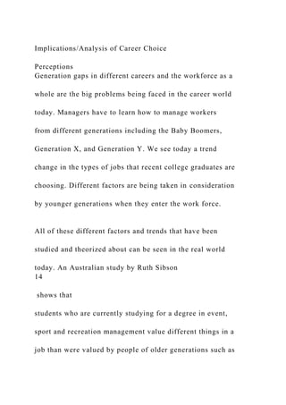 Implications/Analysis of Career Choice
Perceptions
Generation gaps in different careers and the workforce as a
whole are the big problems being faced in the career world
today. Managers have to learn how to manage workers
from different generations including the Baby Boomers,
Generation X, and Generation Y. We see today a trend
change in the types of jobs that recent college graduates are
choosing. Different factors are being taken in consideration
by younger generations when they enter the work force.
All of these different factors and trends that have been
studied and theorized about can be seen in the real world
today. An Australian study by Ruth Sibson
14
shows that
students who are currently studying for a degree in event,
sport and recreation management value different things in a
job than were valued by people of older generations such as
 
