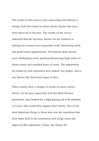 The results of this survey were interesting and indicate a
change from the trends in career choice factors that have
been observed in the past. The results of the survey
indicated that the top three factors for the students in
looking for a career were enjoyable work, interesting work,
and good career opportunities. The bottom three factors
were challenging work, professional prestige/high status of
future career and standard hours of work. The opportunity
for creativity and originality also ranked very highly, above
any factors that discussed wages in fact.
These results show a change in trends in career choice
factors. In the past, especially with the Baby Boomer
generation, men looked for a high paying job with standard
9-5 hours that could fully support their family. One of the
most important things to these men was the reputation that
their name held in the community and a high status job
improved this reputation. Today, the chance for
 