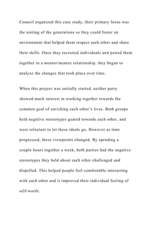 Council organized this case study, their primary focus was
the uniting of the generations so they could foster an
environment that helped them respect each other and share
their skills. Once they recruited individuals and paired them
together in a mentor/mentee relationship, they began to
analyze the changes that took place over time.
When this project was initially started, neither party
showed much interest in working together towards the
common goal of enriching each other’s lives. Both groups
held negative stereotypes geared towards each other, and
were reluctant to let these ideals go. However as time
progressed, these viewpoints changed. By spending a
couple hours together a week, both parties had the negative
stereotypes they held about each other challenged and
dispelled. This helped people feel comfortable interacting
with each other and it improved their individual feeling of
self-worth.
 