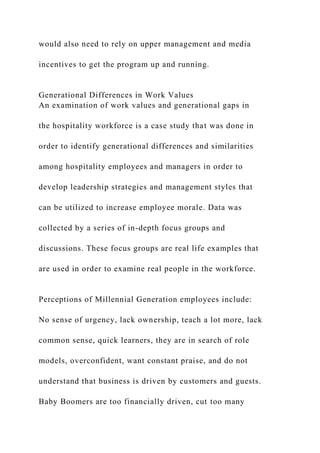 would also need to rely on upper management and media
incentives to get the program up and running.
Generational Differences in Work Values
An examination of work values and generational gaps in
the hospitality workforce is a case study that was done in
order to identify generational differences and similarities
among hospitality employees and managers in order to
develop leadership strategies and management styles that
can be utilized to increase employee morale. Data was
collected by a series of in-depth focus groups and
discussions. These focus groups are real life examples that
are used in order to examine real people in the workforce.
Perceptions of Millennial Generation employees include:
No sense of urgency, lack ownership, teach a lot more, lack
common sense, quick learners, they are in search of role
models, overconfident, want constant praise, and do not
understand that business is driven by customers and guests.
Baby Boomers are too financially driven, cut too many
 
