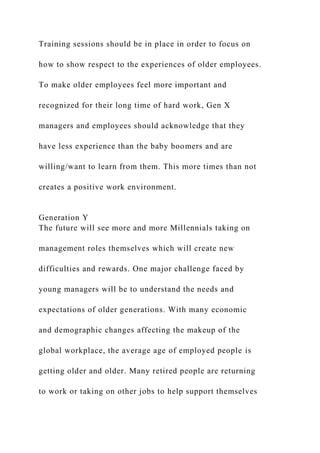 Training sessions should be in place in order to focus on
how to show respect to the experiences of older employees.
To make older employees feel more important and
recognized for their long time of hard work, Gen X
managers and employees should acknowledge that they
have less experience than the baby boomers and are
willing/want to learn from them. This more times than not
creates a positive work environment.
Generation Y
The future will see more and more Millennials taking on
management roles themselves which will create new
difficulties and rewards. One major challenge faced by
young managers will be to understand the needs and
expectations of older generations. With many economic
and demographic changes affecting the makeup of the
global workplace, the average age of employed people is
getting older and older. Many retired people are returning
to work or taking on other jobs to help support themselves
 