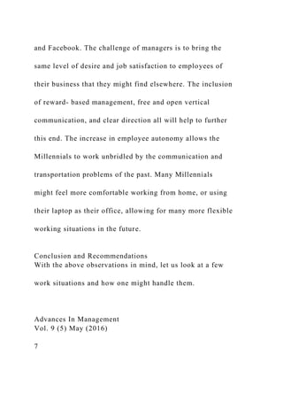 and Facebook. The challenge of managers is to bring the
same level of desire and job satisfaction to employees of
their business that they might find elsewhere. The inclusion
of reward- based management, free and open vertical
communication, and clear direction all will help to further
this end. The increase in employee autonomy allows the
Millennials to work unbridled by the communication and
transportation problems of the past. Many Millennials
might feel more comfortable working from home, or using
their laptop as their office, allowing for many more flexible
working situations in the future.
Conclusion and Recommendations
With the above observations in mind, let us look at a few
work situations and how one might handle them.
Advances In Management
Vol. 9 (5) May (2016)
7
 