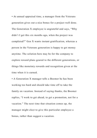 • At annual appraisal time, a manager from the Veterans
generation gives out a nice bonus for a project well done.
The Generation X employee is ungrateful and says, “Why
didn’t I get this six months ago, when the project was
completed?” Gen X wants instant gratification, whereas a
person in the Veterans generation is happy to get money
anytime. The solution here may be for the company to
explore reward plans geared to the different generations, or
things like monetary rewards and recognition given at the
time when it is earned.
• A Generation X manager tells a Boomer he has been
working too hard and should take time off to take the
family on vacation. Instead of saying thanks, the Boomer
replies, “I work to get ahead, to get a promotion, not for a
vacation.” The next time that situation comes up, the
manager might elect to give this particular employee a
bonus, rather than suggest a vacation.
 