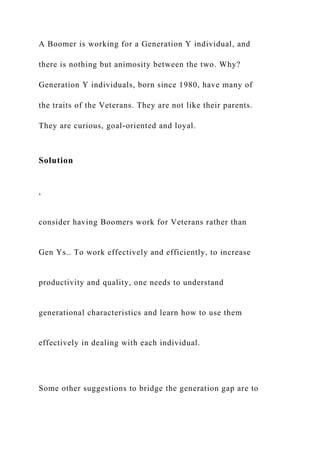 A Boomer is working for a Generation Y individual, and
there is nothing but animosity between the two. Why?
Generation Y individuals, born since 1980, have many of
the traits of the Veterans. They are not like their parents.
They are curious, goal-oriented and loyal.
Solution
,
consider having Boomers work for Veterans rather than
Gen Ys.. To work effectively and efficiently, to increase
productivity and quality, one needs to understand
generational characteristics and learn how to use them
effectively in dealing with each individual.
Some other suggestions to bridge the generation gap are to
 