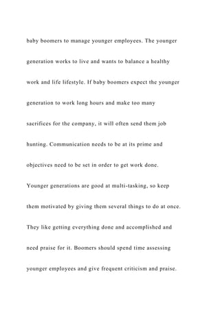 baby boomers to manage younger employees. The younger
generation works to live and wants to balance a healthy
work and life lifestyle. If baby boomers expect the younger
generation to work long hours and make too many
sacrifices for the company, it will often send them job
hunting. Communication needs to be at its prime and
objectives need to be set in order to get work done.
Younger generations are good at multi-tasking, so keep
them motivated by giving them several things to do at once.
They like getting everything done and accomplished and
need praise for it. Boomers should spend time assessing
younger employees and give frequent criticism and praise.
 