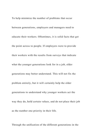 To help minimize the number of problems that occur
between generations, employers and managers need to
educate their workers. Oftentimes, it is solid facts that get
the point across to people. If employers were to provide
their workers with the results from surveys that indicate
what the younger generations look for in a job, older
generations may better understand. This will not fix the
problem entirely, but it will certainly help the older
generations to understand why younger workers act the
way they do, hold certain values, and do not place their job
as the number one priority in their life.
Through the unification of the different generations in the
 