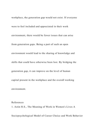 workplace, the generation gap would not exist. If everyone
were to feel included and appreciated in their work
environment, there would be fewer issues that can arise
from generation gaps. Being a part of such an open
environment would lead to the sharing of knowledge and
skills that could have otherwise been lost. By bridging the
generation gap, it can improve on the level of human
capital present in the workplace and the overall working
environment.
References
1. Astin H.S., The Meaning of Work in Women's Lives A
Sociopsychological Model of Career Choice and Work Behavior
 