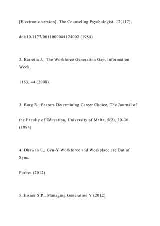 [Electronic version], The Counseling Psychologist, 12(117),
doi:10.1177/0011000084124002 (1984)
2. Barretta J., The Workforce Generation Gap, Information
Week,
1183, 44 (2008)
3. Borg R., Factors Determining Career Choice, The Journal of
the Faculty of Education, University of Malta, 5(2), 30-36
(1994)
4. Dhawan E., Gen-Y Workforce and Workplace are Out of
Sync,
Forbes (2012)
5. Eisner S.P., Managing Generation Y (2012)
 