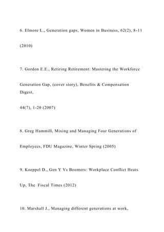 6. Elmore L., Generation gaps, Women in Business, 62(2), 8-11
(2010)
7. Gordon E.E., Retiring Retirement: Mastering the Workforce
Generation Gap, (cover story), Benefits & Compensation
Digest,
44(7), 1-20 (2007)
8. Greg Hammill, Mixing and Managing Four Generations of
Employees, FDU Magazine, Winter Spring (2005)
9. Koeppel D., Gen Y Vs Boomers: Workplace Conflict Heats
Up, The Fiscal Times (2012)
10. Marshall J., Managing different generations at work,
 