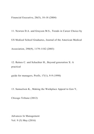 Financial Executive, 20(5), 18-18 (2004)
11. Newton D.A. and Grayson M.S., Trends in Career Choice by
US Medical School Graduates, Journal of the American Medical
Association, 290(9), 1179-1182 (2003)
12. Raines C. and Schachter H., Beyond generation X: A
practical
guide for managers, Profit, 17(1), 9-9 (1998)
13. Samuelson K., Making the Workplace Appeal to Gen Y,
Chicago Tribune (2012)
Advances In Management
Vol. 9 (5) May (2016)
 