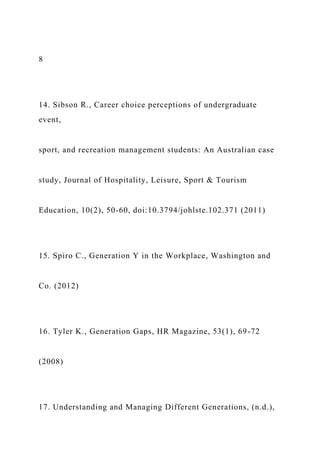 8
14. Sibson R., Career choice perceptions of undergraduate
event,
sport, and recreation management students: An Australian case
study, Journal of Hospitality, Leisure, Sport & Tourism
Education, 10(2), 50-60, doi:10.3794/johlste.102.371 (2011)
15. Spiro C., Generation Y in the Workplace, Washington and
Co. (2012)
16. Tyler K., Generation Gaps, HR Magazine, 53(1), 69-72
(2008)
17. Understanding and Managing Different Generations, (n.d.),
 