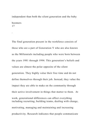 independent than both the silent generation and the baby
boomers
17
.
The final generation present in the workforce consists of
those who are a part of Generation Y who are also known
as the Millennials including people who were born between
the years 1981 through 1994. This generation’s beliefs and
values are almost the polar opposite of the silent
generation. They highly value their free time and do not
define themselves through their job. Instead, they value the
impact they are able to make on the community through
their active involvement in things that matter to them. At
work, generational differences can affect everything
including recruiting, building teams, dealing with change,
motivating, managing and maintaining and increasing
productivity. Research indicates that people communicate
 