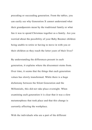 preceding or succeeding generation. From the tables, you
can easily see why Generation X cannot understand what
their grandparents mean by the traditional family or what
fun it was to spend Christmas together as a family. Are you
worried about the possibility of your Baby Boomer children
being unable to retire or having to move in with you or
their children as they reach the latter years of their lives?
By understanding the differences present in each
generation, it explains where the disconnect stems from.
Over time, it seems that the things that each generation
values has slowly transformed. While there is a huge
dichotomy between the Silent Generation and the
Millennials, this did not take place overnight. When
examining each generation it is clear that it was a slow
metamorphous that took place and that this change is
currently affecting the workplace.
With the individuals who are a part of the different
 