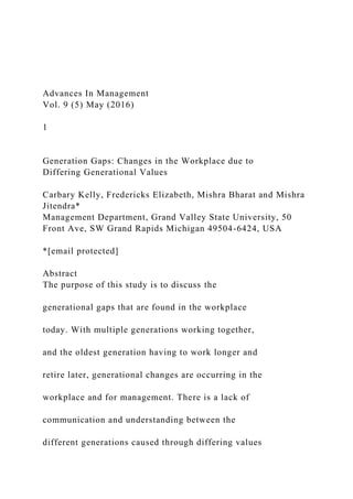 Advances In Management
Vol. 9 (5) May (2016)
1
Generation Gaps: Changes in the Workplace due to
Differing Generational Values
Carbary Kelly, Fredericks Elizabeth, Mishra Bharat and Mishra
Jitendra*
Management Department, Grand Valley State University, 50
Front Ave, SW Grand Rapids Michigan 49504-6424, USA
*[email protected]
Abstract
The purpose of this study is to discuss the
generational gaps that are found in the workplace
today. With multiple generations working together,
and the oldest generation having to work longer and
retire later, generational changes are occurring in the
workplace and for management. There is a lack of
communication and understanding between the
different generations caused through differing values
 
