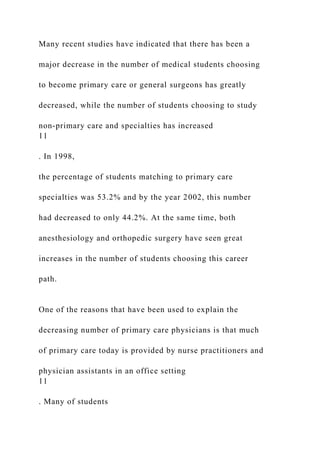 Many recent studies have indicated that there has been a
major decrease in the number of medical students choosing
to become primary care or general surgeons has greatly
decreased, while the number of students choosing to study
non-primary care and specialties has increased
11
. In 1998,
the percentage of students matching to primary care
specialties was 53.2% and by the year 2002, this number
had decreased to only 44.2%. At the same time, both
anesthesiology and orthopedic surgery have seen great
increases in the number of students choosing this career
path.
One of the reasons that have been used to explain the
decreasing number of primary care physicians is that much
of primary care today is provided by nurse practitioners and
physician assistants in an office setting
11
. Many of students
 