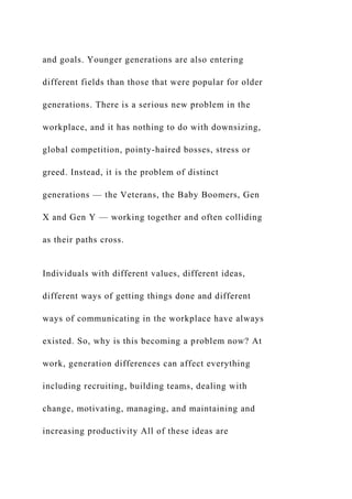 and goals. Younger generations are also entering
different fields than those that were popular for older
generations. There is a serious new problem in the
workplace, and it has nothing to do with downsizing,
global competition, pointy-haired bosses, stress or
greed. Instead, it is the problem of distinct
generations — the Veterans, the Baby Boomers, Gen
X and Gen Y — working together and often colliding
as their paths cross.
Individuals with different values, different ideas,
different ways of getting things done and different
ways of communicating in the workplace have always
existed. So, why is this becoming a problem now? At
work, generation differences can affect everything
including recruiting, building teams, dealing with
change, motivating, managing, and maintaining and
increasing productivity All of these ideas are
 