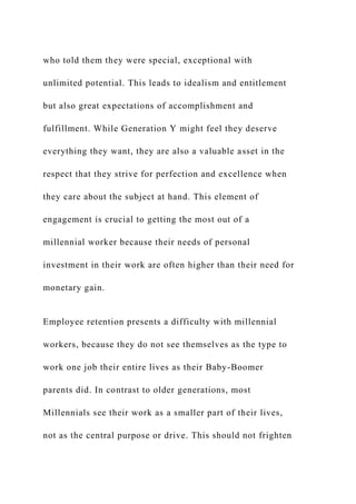who told them they were special, exceptional with
unlimited potential. This leads to idealism and entitlement
but also great expectations of accomplishment and
fulfillment. While Generation Y might feel they deserve
everything they want, they are also a valuable asset in the
respect that they strive for perfection and excellence when
they care about the subject at hand. This element of
engagement is crucial to getting the most out of a
millennial worker because their needs of personal
investment in their work are often higher than their need for
monetary gain.
Employee retention presents a difficulty with millennial
workers, because they do not see themselves as the type to
work one job their entire lives as their Baby-Boomer
parents did. In contrast to older generations, most
Millennials see their work as a smaller part of their lives,
not as the central purpose or drive. This should not frighten
 