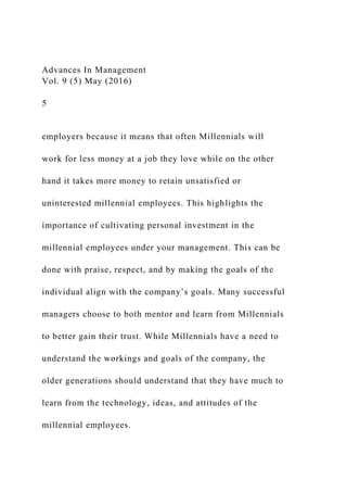 Advances In Management
Vol. 9 (5) May (2016)
5
employers because it means that often Millennials will
work for less money at a job they love while on the other
hand it takes more money to retain unsatisfied or
uninterested millennial employees. This highlights the
importance of cultivating personal investment in the
millennial employees under your management. This can be
done with praise, respect, and by making the goals of the
individual align with the company’s goals. Many successful
managers choose to both mentor and learn from Millennials
to better gain their trust. While Millennials have a need to
understand the workings and goals of the company, the
older generations should understand that they have much to
learn from the technology, ideas, and attitudes of the
millennial employees.
 