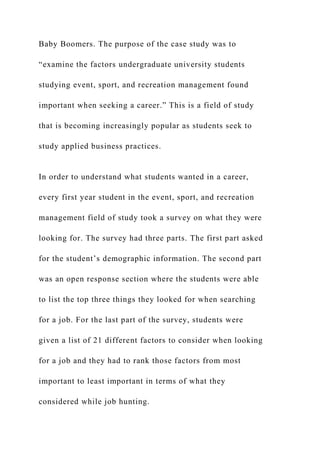 Baby Boomers. The purpose of the case study was to
“examine the factors undergraduate university students
studying event, sport, and recreation management found
important when seeking a career.” This is a field of study
that is becoming increasingly popular as students seek to
study applied business practices.
In order to understand what students wanted in a career,
every first year student in the event, sport, and recreation
management field of study took a survey on what they were
looking for. The survey had three parts. The first part asked
for the student’s demographic information. The second part
was an open response section where the students were able
to list the top three things they looked for when searching
for a job. For the last part of the survey, students were
given a list of 21 different factors to consider when looking
for a job and they had to rank those factors from most
important to least important in terms of what they
considered while job hunting.
 