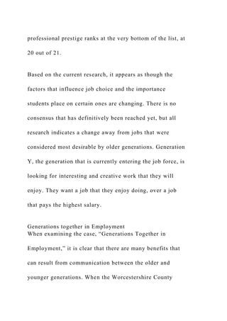 professional prestige ranks at the very bottom of the list, at
20 out of 21.
Based on the current research, it appears as though the
factors that influence job choice and the importance
students place on certain ones are changing. There is no
consensus that has definitively been reached yet, but all
research indicates a change away from jobs that were
considered most desirable by older generations. Generation
Y, the generation that is currently entering the job force, is
looking for interesting and creative work that they will
enjoy. They want a job that they enjoy doing, over a job
that pays the highest salary.
Generations together in Employment
When examining the case, “Generations Together in
Employment,” it is clear that there are many benefits that
can result from communication between the older and
younger generations. When the Worcestershire County
 