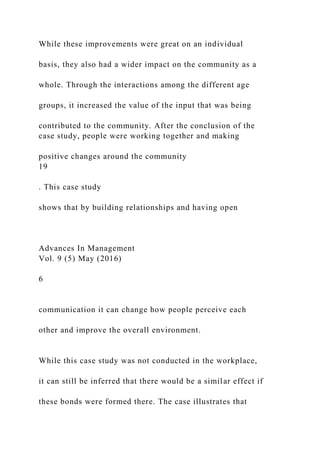 While these improvements were great on an individual
basis, they also had a wider impact on the community as a
whole. Through the interactions among the different age
groups, it increased the value of the input that was being
contributed to the community. After the conclusion of the
case study, people were working together and making
positive changes around the community
19
. This case study
shows that by building relationships and having open
Advances In Management
Vol. 9 (5) May (2016)
6
communication it can change how people perceive each
other and improve the overall environment.
While this case study was not conducted in the workplace,
it can still be inferred that there would be a similar effect if
these bonds were formed there. The case illustrates that
 