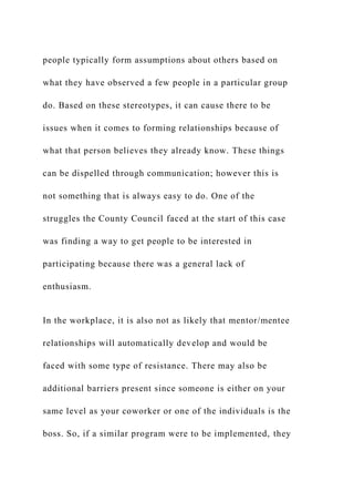 people typically form assumptions about others based on
what they have observed a few people in a particular group
do. Based on these stereotypes, it can cause there to be
issues when it comes to forming relationships because of
what that person believes they already know. These things
can be dispelled through communication; however this is
not something that is always easy to do. One of the
struggles the County Council faced at the start of this case
was finding a way to get people to be interested in
participating because there was a general lack of
enthusiasm.
In the workplace, it is also not as likely that mentor/mentee
relationships will automatically develop and would be
faced with some type of resistance. There may also be
additional barriers present since someone is either on your
same level as your coworker or one of the individuals is the
boss. So, if a similar program were to be implemented, they
 