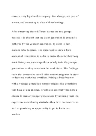 corners, very loyal to the company, fear change, not part of
a team, and are not up to date with technology.
After observing these different values the two groups
possess it is evident that the older generation is extremely
bothered by the younger generation. In order to best
manage baby boomers, it is important to show a high
amount of recognition in order to praise them for their long
work history and encourage them to help train the younger
generations as they come into the work force. The findings
show that companies should offer mentor programs in order
to decrease workplace conflicts. Pairing a baby boomer
with a younger generation member might solve complaints
they have of one another. It will also give baby boomers a
chance to mentor younger generations by utilizing their life
experiences and sharing obstacles they have encountered as
well as providing an opportunity to get to know one
another.
 