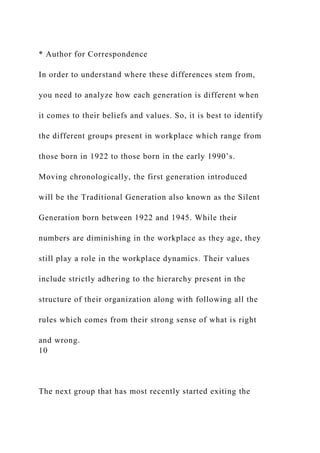 * Author for Correspondence
In order to understand where these differences stem from,
you need to analyze how each generation is different when
it comes to their beliefs and values. So, it is best to identify
the different groups present in workplace which range from
those born in 1922 to those born in the early 1990’s.
Moving chronologically, the first generation introduced
will be the Traditional Generation also known as the Silent
Generation born between 1922 and 1945. While their
numbers are diminishing in the workplace as they age, they
still play a role in the workplace dynamics. Their values
include strictly adhering to the hierarchy present in the
structure of their organization along with following all the
rules which comes from their strong sense of what is right
and wrong.
10
The next group that has most recently started exiting the
 