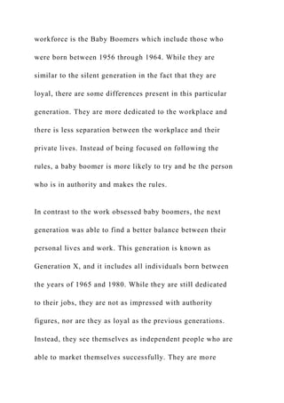 workforce is the Baby Boomers which include those who
were born between 1956 through 1964. While they are
similar to the silent generation in the fact that they are
loyal, there are some differences present in this particular
generation. They are more dedicated to the workplace and
there is less separation between the workplace and their
private lives. Instead of being focused on following the
rules, a baby boomer is more likely to try and be the person
who is in authority and makes the rules.
In contrast to the work obsessed baby boomers, the next
generation was able to find a better balance between their
personal lives and work. This generation is known as
Generation X, and it includes all individuals born between
the years of 1965 and 1980. While they are still dedicated
to their jobs, they are not as impressed with authority
figures, nor are they as loyal as the previous generations.
Instead, they see themselves as independent people who are
able to market themselves successfully. They are more
 