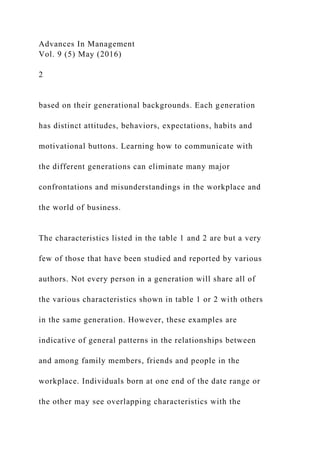 Advances In Management
Vol. 9 (5) May (2016)
2
based on their generational backgrounds. Each generation
has distinct attitudes, behaviors, expectations, habits and
motivational buttons. Learning how to communicate with
the different generations can eliminate many major
confrontations and misunderstandings in the workplace and
the world of business.
The characteristics listed in the table 1 and 2 are but a very
few of those that have been studied and reported by various
authors. Not every person in a generation will share all of
the various characteristics shown in table 1 or 2 with others
in the same generation. However, these examples are
indicative of general patterns in the relationships between
and among family members, friends and people in the
workplace. Individuals born at one end of the date range or
the other may see overlapping characteristics with the
 