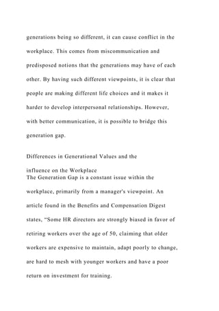 generations being so different, it can cause conflict in the
workplace. This comes from miscommunication and
predisposed notions that the generations may have of each
other. By having such different viewpoints, it is clear that
people are making different life choices and it makes it
harder to develop interpersonal relationships. However,
with better communication, it is possible to bridge this
generation gap.
Differences in Generational Values and the
influence on the Workplace
The Generation Gap is a constant issue within the
workplace, primarily from a manager's viewpoint. An
article found in the Benefits and Compensation Digest
states, “Some HR directors are strongly biased in favor of
retiring workers over the age of 50, claiming that older
workers are expensive to maintain, adapt poorly to change,
are hard to mesh with younger workers and have a poor
return on investment for training.
 