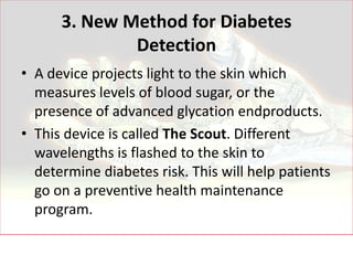 3. New Method for Diabetes
              Detection
• A device projects light to the skin which
  measures levels of blood sugar, or the
  presence of advanced glycation endproducts.
• This device is called The Scout. Different
  wavelengths is flashed to the skin to
  determine diabetes risk. This will help patients
  go on a preventive health maintenance
  program.
 