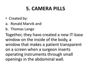 5. CAMERA PILLS
• Created by:
a. Ronald Marvik and
b. Thomas Lango
Together, they have created a new IT-base
window on the inside of the body, a
window that makes a patient transparent
on a screen when a surgeon inserts
operating instruments through small
openings in the abdominal wall.
 