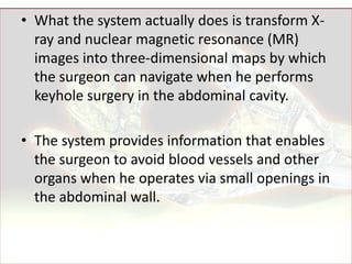 • What the system actually does is transform X-
  ray and nuclear magnetic resonance (MR)
  images into three-dimensional maps by which
  the surgeon can navigate when he performs
  keyhole surgery in the abdominal cavity.

• The system provides information that enables
  the surgeon to avoid blood vessels and other
  organs when he operates via small openings in
  the abdominal wall.
 