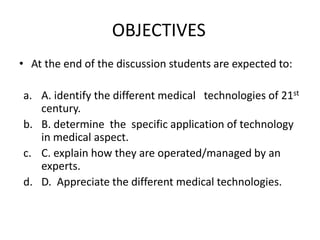 OBJECTIVES
• At the end of the discussion students are expected to:

a. A. identify the different medical technologies of 21st
   century.
b. B. determine the specific application of technology
   in medical aspect.
c. C. explain how they are operated/managed by an
   experts.
d. D. Appreciate the different medical technologies.
 