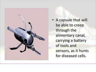 • A capsule that will
  be able to creep
  through the
  alimentary canal,
  carrying a battery
  of tools and
  sensors, as it hunts
  for diseased cells.
 