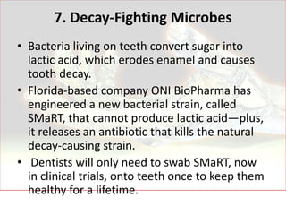 7. Decay-Fighting Microbes
• Bacteria living on teeth convert sugar into
  lactic acid, which erodes enamel and causes
  tooth decay.
• Florida-based company ONI BioPharma has
  engineered a new bacterial strain, called
  SMaRT, that cannot produce lactic acid—plus,
  it releases an antibiotic that kills the natural
  decay-causing strain.
• Dentists will only need to swab SMaRT, now
  in clinical trials, onto teeth once to keep them
  healthy for a lifetime.
 