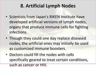 8. Artificial Lymph Nodes
• Scientists from Japan's RIKEN Institute have
  developed artificial versions of lymph nodes,
  organs that produce immune cells for fighting
  infections.
• Though they could one day replace diseased
  nodes, the artificial ones may initially be used
  as customized immune boosters.
• Doctors could fill the nodes with cells
  specifically geared to treat certain conditions,
  such as cancer or HIV.
 