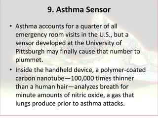 9. Asthma Sensor
• Asthma accounts for a quarter of all
  emergency room visits in the U.S., but a
  sensor developed at the University of
  Pittsburgh may finally cause that number to
  plummet.
• Inside the handheld device, a polymer-coated
  carbon nanotube—100,000 times thinner
  than a human hair—analyzes breath for
  minute amounts of nitric oxide, a gas that
  lungs produce prior to asthma attacks.
 