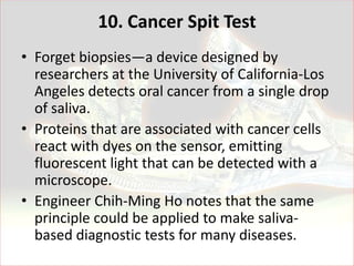 10. Cancer Spit Test
• Forget biopsies—a device designed by
  researchers at the University of California-Los
  Angeles detects oral cancer from a single drop
  of saliva.
• Proteins that are associated with cancer cells
  react with dyes on the sensor, emitting
  fluorescent light that can be detected with a
  microscope.
• Engineer Chih-Ming Ho notes that the same
  principle could be applied to make saliva-
  based diagnostic tests for many diseases.
 